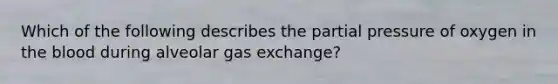 Which of the following describes the partial pressure of oxygen in the blood during alveolar gas exchange?