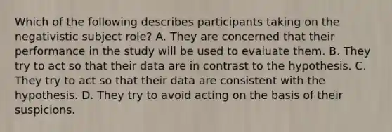 Which of the following describes participants taking on the negativistic subject role? A. They are concerned that their performance in the study will be used to evaluate them. B. They try to act so that their data are in contrast to the hypothesis. C. They try to act so that their data are consistent with the hypothesis. D. They try to avoid acting on the basis of their suspicions.