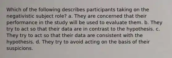 Which of the following describes participants taking on the negativistic subject role? a. They are concerned that their performance in the study will be used to evaluate them. b. They try to act so that their data are in contrast to the hypothesis. c. They try to act so that their data are consistent with the hypothesis. d. They try to avoid acting on the basis of their suspicions.