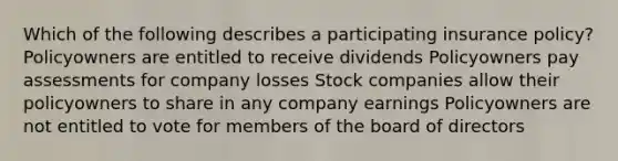 Which of the following describes a participating insurance policy? Policyowners are entitled to receive dividends Policyowners pay assessments for company losses Stock companies allow their policyowners to share in any company earnings Policyowners are not entitled to vote for members of the board of directors