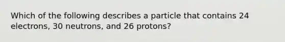 Which of the following describes a particle that contains 24 electrons, 30 neutrons, and 26 protons?