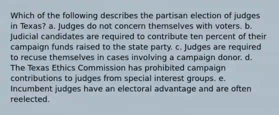 Which of the following describes the partisan election of judges in Texas? a. Judges do not concern themselves with voters. b. Judicial candidates are required to contribute ten percent of their campaign funds raised to the state party. c. Judges are required to recuse themselves in cases involving a campaign donor. d. The Texas Ethics Commission has prohibited campaign contributions to judges from special interest groups. e. Incumbent judges have an electoral advantage and are often reelected.