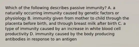 Which of the following describes passive immunity? A. a naturally occurring immunity caused by genetic factors or physiology B. immunity given from mother to child through the placenta before birth, and through breast milk after birth C. a type of immunity caused by an increase in white blood cell productivity D. immunity caused by the body producing antibodies in response to an antigen