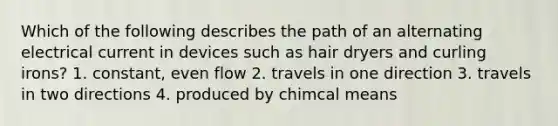 Which of the following describes the path of an alternating electrical current in devices such as hair dryers and curling irons? 1. constant, even flow 2. travels in one direction 3. travels in two directions 4. produced by chimcal means