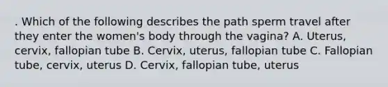 . Which of the following describes the path sperm travel after they enter the women's body through the vagina? A. Uterus, cervix, fallopian tube B. Cervix, uterus, fallopian tube C. Fallopian tube, cervix, uterus D. Cervix, fallopian tube, uterus