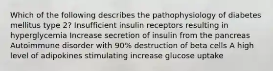 Which of the following describes the pathophysiology of diabetes mellitus type 2? Insufficient insulin receptors resulting in hyperglycemia Increase secretion of insulin from the pancreas Autoimmune disorder with 90% destruction of beta cells A high level of adipokines stimulating increase glucose uptake