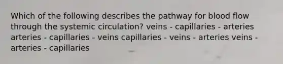 Which of the following describes the pathway for blood flow through the systemic circulation? veins - capillaries - arteries arteries - capillaries - veins capillaries - veins - arteries veins - arteries - capillaries