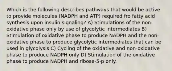 Which is the following describes pathways that would be active to provide molecules (NADPH and ATP) required fro fatty acid synthesis upon insulin signaling? A) Stimulations of the non-oxidative phase only by use of glycolytic intermediates B) Stimulation of oxidative phase to produce NADPH and the non-oxidative phase to produce glycolytic intermediates that can be used in glycolysis C) Cycling of the oxidative and non-oxidative phase to produce NADPH only D) Stimulation of the oxidative phase to produce NADPH and ribose-5-p only.