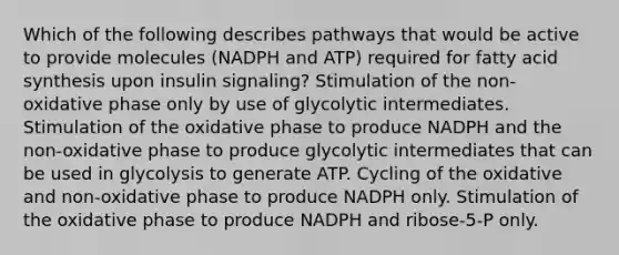 Which of the following describes pathways that would be active to provide molecules (NADPH and ATP) required for fatty acid synthesis upon insulin signaling? Stimulation of the non-oxidative phase only by use of glycolytic intermediates. Stimulation of the oxidative phase to produce NADPH and the non-oxidative phase to produce glycolytic intermediates that can be used in glycolysis to generate ATP. Cycling of the oxidative and non-oxidative phase to produce NADPH only. Stimulation of the oxidative phase to produce NADPH and ribose-5-P only.