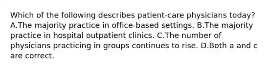 Which of the following describes patient-care physicians today? A.The majority practice in office-based settings. B.The majority practice in hospital outpatient clinics. C.The number of physicians practicing in groups continues to rise. D.Both a and c are correct.