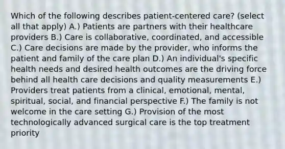 Which of the following describes patient-centered care? (select all that apply) A.) Patients are partners with their healthcare providers B.) Care is collaborative, coordinated, and accessible C.) Care decisions are made by the provider, who informs the patient and family of the care plan D.) An individual's specific health needs and desired health outcomes are the driving force behind all health care decisions and quality measurements E.) Providers treat patients from a clinical, emotional, mental, spiritual, social, and financial perspective F.) The family is not welcome in the care setting G.) Provision of the most technologically advanced surgical care is the top treatment priority