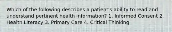 Which of the following describes a patient's ability to read and understand pertinent health information? 1. Informed Consent 2. Health Literacy 3. Primary Care 4. Critical Thinking