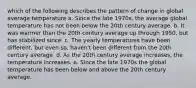 which of the following describes the pattern of change in global average temperature a. Since the late 1970s, the average global temperature has not been below the 20th century average. b. It was warmer than the 20th century average up through 1950, but has stabilized since. c. The yearly temperatures have been different, but even so, haven't been different from the 20th century average. d. As the 20th century average increases, the temperature increases. e. Since the late 1970s the global temperature has been below and above the 20th century average.