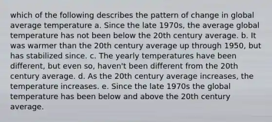 which of the following describes the pattern of change in global average temperature a. Since the late 1970s, the average global temperature has not been below the 20th century average. b. It was warmer than the 20th century average up through 1950, but has stabilized since. c. The yearly temperatures have been different, but even so, haven't been different from the 20th century average. d. As the 20th century average increases, the temperature increases. e. Since the late 1970s the global temperature has been below and above the 20th century average.