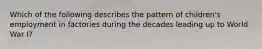 Which of the following describes the pattern of children's employment in factories during the decades leading up to World War I?
