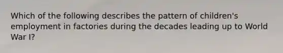Which of the following describes the pattern of children's employment in factories during the decades leading up to World War I?