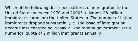 Which of the following describes patterns of immigration to the United States between 1970 and 2000? a. Almost 28 million immigrants came into the United States. b. The number of Latino immigrants dropped substantially. c. The issue of immigration became less charged politically. d. The federal government set a numerical quota of 2 million immigrants annually.