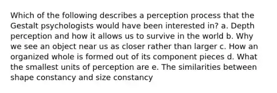 Which of the following describes a perception process that the Gestalt psychologists would have been interested in? a. Depth perception and how it allows us to survive in the world b. Why we see an object near us as closer rather than larger c. How an organized whole is formed out of its component pieces d. What the smallest units of perception are e. The similarities between shape constancy and size constancy