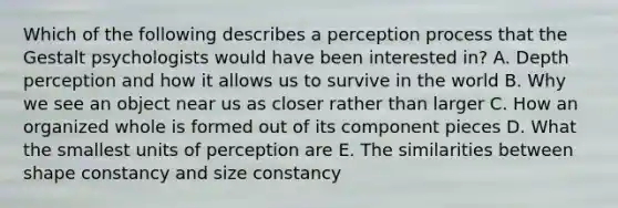 Which of the following describes a perception process that the Gestalt psychologists would have been interested in? A. Depth perception and how it allows us to survive in the world B. Why we see an object near us as closer rather than larger C. How an organized whole is formed out of its component pieces D. What the smallest units of perception are E. The similarities between shape constancy and size constancy