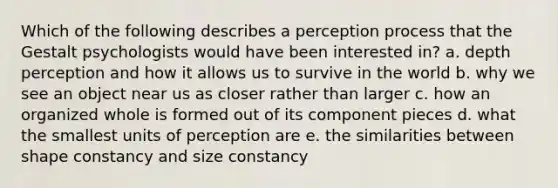 Which of the following describes a perception process that the Gestalt psychologists would have been interested in? a. depth perception and how it allows us to survive in the world b. why we see an object near us as closer rather than larger c. how an organized whole is formed out of its component pieces d. what the smallest units of perception are e. the similarities between shape constancy and size constancy