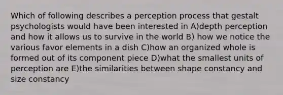 Which of following describes a perception process that gestalt psychologists would have been interested in A)depth perception and how it allows us to survive in the world B) how we notice the various favor elements in a dish C)how an organized whole is formed out of its component piece D)what the smallest units of perception are E)the similarities between shape constancy and size constancy