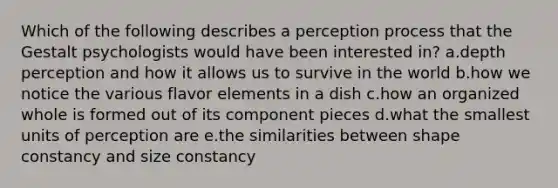 Which of the following describes a perception process that the Gestalt psychologists would have been interested in? a.depth perception and how it allows us to survive in the world b.how we notice the various flavor elements in a dish c.how an organized whole is formed out of its component pieces d.what the smallest units of perception are e.the similarities between shape constancy and size constancy