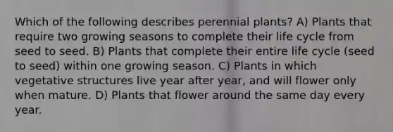 Which of the following describes perennial plants? A) Plants that require two growing seasons to complete their life cycle from seed to seed. B) Plants that complete their entire life cycle (seed to seed) within one growing season. C) Plants in which vegetative structures live year after year, and will flower only when mature. D) Plants that flower around the same day every year.