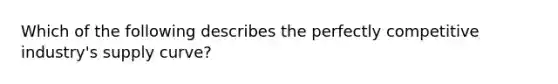 Which of the following describes the perfectly competitive industry's supply curve?