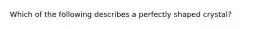 Which of the following describes a perfectly shaped crystal?