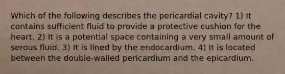 Which of the following describes the pericardial cavity? 1) It contains sufficient fluid to provide a protective cushion for the heart. 2) It is a potential space containing a very small amount of serous fluid. 3) It is lined by the endocardium. 4) It is located between the double-walled pericardium and the epicardium.