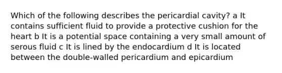 Which of the following describes the pericardial cavity? a It contains sufficient fluid to provide a protective cushion for the heart b It is a potential space containing a very small amount of serous fluid c It is lined by the endocardium d It is located between the double-walled pericardium and epicardium