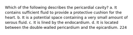 Which of the following describes the pericardial cavity? a. It contains sufficient fluid to provide a protective cushion for the heart. b. It is a potential space containing a very small amount of serous fluid. c. It is lined by the endocardium. d. It is located between the double-walled pericardium and the epicardium. 224