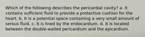 Which of the following describes the pericardial cavity? a. It contains sufficient fluid to provide a protective cushion for the heart. b. It is a potential space containing a very small amount of serous fluid. c. It is lined by the endocardium. d. It is located between the double-walled pericardium and the epicardium.