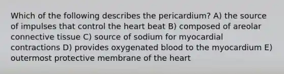 Which of the following describes the pericardium? A) the source of impulses that control the heart beat B) composed of areolar connective tissue C) source of sodium for myocardial contractions D) provides oxygenated blood to the myocardium E) outermost protective membrane of the heart