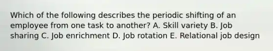 Which of the following describes the periodic shifting of an employee from one task to another? A. Skill variety B. Job sharing C. Job enrichment D. Job rotation E. Relational job design