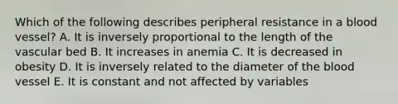 Which of the following describes peripheral resistance in a blood vessel? A. It is inversely proportional to the length of the vascular bed B. It increases in anemia C. It is decreased in obesity D. It is inversely related to the diameter of the blood vessel E. It is constant and not affected by variables