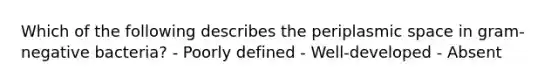 Which of the following describes the periplasmic space in gram-negative bacteria? - Poorly defined - Well-developed - Absent