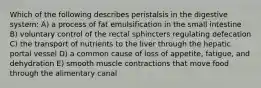 Which of the following describes peristalsis in the digestive system: A) a process of fat emulsification in the small intestine B) voluntary control of the rectal sphincters regulating defecation C) the transport of nutrients to the liver through the hepatic portal vessel D) a common cause of loss of appetite, fatigue, and dehydration E) smooth muscle contractions that move food through the alimentary canal