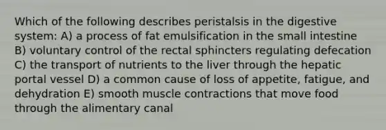 Which of the following describes peristalsis in the digestive system: A) a process of fat emulsification in the small intestine B) voluntary control of the rectal sphincters regulating defecation C) the transport of nutrients to the liver through the hepatic portal vessel D) a common cause of loss of appetite, fatigue, and dehydration E) smooth muscle contractions that move food through the alimentary canal