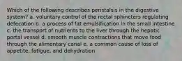 Which of the following describes peristalsis in the digestive system? a. voluntary control of the rectal sphincters regulating defecation b. a process of fat emulsification in the small intestine c. the transport of nutrients to the liver through the hepatic portal vessel d. smooth muscle contractions that move food through the alimentary canal e. a common cause of loss of appetite, fatigue, and dehydration