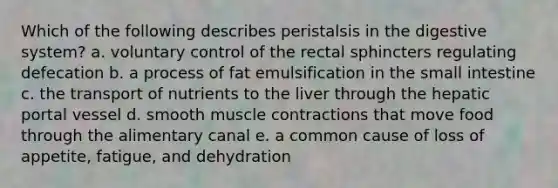 Which of the following describes peristalsis in the digestive system? a. voluntary control of the rectal sphincters regulating defecation b. a process of fat emulsification in the small intestine c. the transport of nutrients to the liver through the hepatic portal vessel d. smooth muscle contractions that move food through the alimentary canal e. a common cause of loss of appetite, fatigue, and dehydration