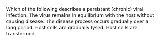 Which of the following describes a persistant (chronic) viral infection: The virus remains in equilibrium with the host without causing disease. The disease process occurs gradually over a long period. Host cells are gradually lysed. Host cells are transformed.