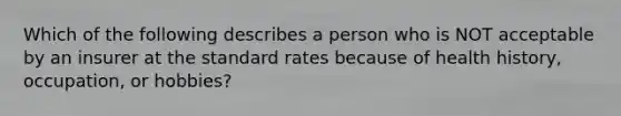 Which of the following describes a person who is NOT acceptable by an insurer at the standard rates because of health history, occupation, or hobbies?