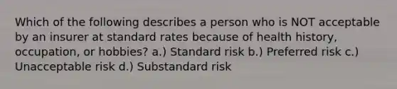 Which of the following describes a person who is NOT acceptable by an insurer at standard rates because of health history, occupation, or hobbies? a.) Standard risk b.) Preferred risk c.) Unacceptable risk d.) Substandard risk