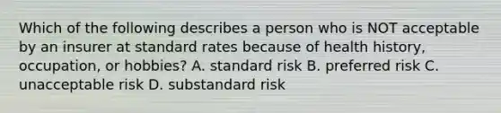 Which of the following describes a person who is NOT acceptable by an insurer at standard rates because of health history, occupation, or hobbies? A. standard risk B. preferred risk C. unacceptable risk D. substandard risk