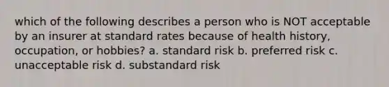 which of the following describes a person who is NOT acceptable by an insurer at standard rates because of health history, occupation, or hobbies? a. standard risk b. preferred risk c. unacceptable risk d. substandard risk