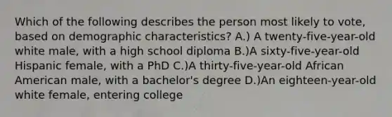 Which of the following describes the person most likely to vote, based on demographic characteristics? A.) A twenty-five-year-old white male, with a high school diploma B.)A sixty-five-year-old Hispanic female, with a PhD C.)A thirty-five-year-old African American male, with a bachelor's degree D.)An eighteen-year-old white female, entering college