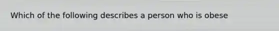 Which of the following describes a person who is obese