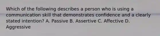 Which of the following describes a person who is using a communication skill that demonstrates confidence and a clearly stated intention? A. Passive B. Assertive C. Affective D. Aggressive