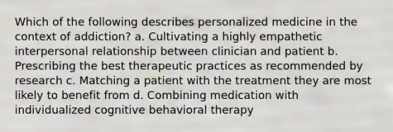 Which of the following describes personalized medicine in the context of addiction? a. Cultivating a highly empathetic interpersonal relationship between clinician and patient b. Prescribing the best therapeutic practices as recommended by research c. Matching a patient with the treatment they are most likely to benefit from d. Combining medication with individualized cognitive behavioral therapy